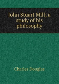 John Stuart Mill; a study of his philosophy