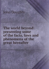 The world beyond: presenting some of the facts, laws and phenomena of the great hereafter