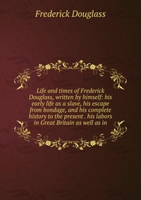 Life and times of Frederick Douglass, written by himself: his early life as a slave, his escape from bondage, and his complete history to the present . his labors in Great Britain as well as 