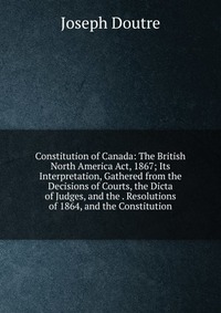 Constitution of Canada: The British North America Act, 1867; Its Interpretation, Gathered from the Decisions of Courts, the Dicta of Judges, and the . Resolutions of 1864, and the Constitutio