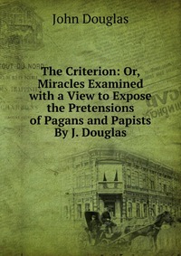 The Criterion: Or, Miracles Examined with a View to Expose the Pretensions of Pagans and Papists By J. Douglas