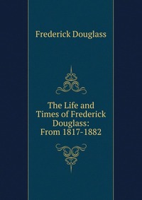 The Life and Times of Frederick Douglass: From 1817-1882