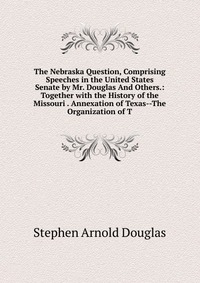 The Nebraska Question, Comprising Speeches in the United States Senate by Mr. Douglas And Others.: Together with the History of the Missouri . Annexation of Texas--The Organization of T