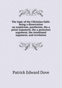 The logic of the CHristian faith: being a dissertation on scepticism, pantheism, the a priori argument, the a posteriori argument, the intuitional argument, and revelation