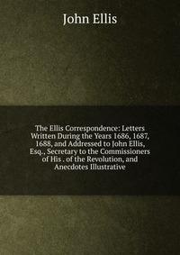 The Ellis Correspondence: Letters Written During the Years 1686, 1687, 1688, and Addressed to John Ellis, Esq., Secretary to the Commissioners of His . of the Revolution, and Anecdotes Illust