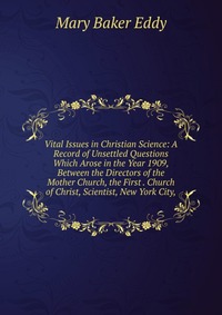 Vital Issues in Christian Science: A Record of Unsettled Questions Which Arose in the Year 1909, Between the Directors of the Mother Church, the First . Church of Christ, Scientist, New York 