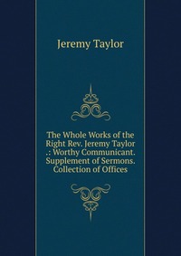 The Whole Works of the Right Rev. Jeremy Taylor .: Worthy Communicant. Supplement of Sermons. Collection of Offices