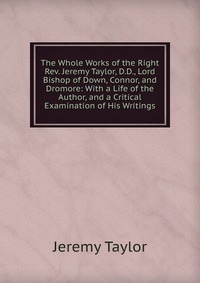 The Whole Works of the Right Rev. Jeremy Taylor, D.D., Lord Bishop of Down, Connor, and Dromore: With a Life of the Author, and a Critical Examination of His Writings