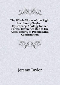 The Whole Works of the Right Rev. Jeremy Taylor .: Episcopacy. Apology for Set Forms. Reverence Due to the Altar. Liberty of Prophesying. Confirmation