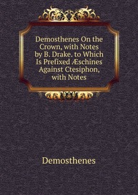 Demosthenes On the Crown, with Notes by B. Drake. to Which Is Prefixed ?schines Against Ctesiphon, with Notes