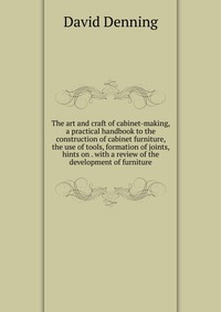 The art and craft of cabinet-making, a practical handbook to the construction of cabinet furniture, the use of tools, formation of joints, hints on . with a review of the development of furni