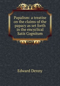 Papalism: a treatise on the claims of the papacy as set forth in the encyclical Satis Cognitum