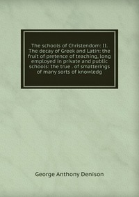 The schools of Christendom: II. The decay of Greek and Latin: the fruit of pretence of teaching, long employed in private and public schools: the true . of smatterings of many sorts of knowle