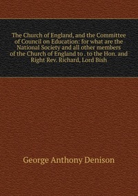 The Church of England, and the Committee of Council on Education: for what are the National Society and all other members of the Church of England to . to the Hon. and Right Rev. Richard, Lor