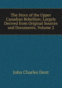 The Story of the Upper Canadian Rebellion: Largely Derived from Original Sources and Documents, Volume 2