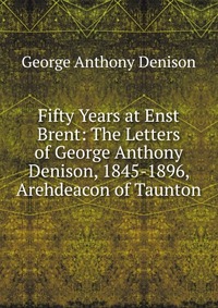 Fifty Years at Enst Brent: The Letters of George Anthony Denison, 1845-1896, Arehdeacon of Taunton