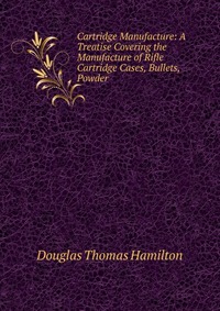 Cartridge Manufacture: A Treatise Covering the Manufacture of Rifle Cartridge Cases, Bullets, Powder