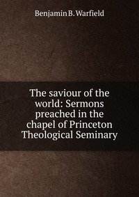 The saviour of the world: Sermons preached in the chapel of Princeton Theological Seminary