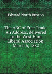 The ABC of Free Trade. An Address, delivered to the West Ham Liberal Association, March 6, 1882