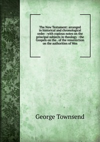 The New Testament: arranged in historical and chronological order : with copious notes on the principal subjects in theology : the Gospels on the . of the resurrection on the authorities of W