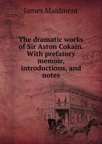 The dramatic works of Sir Aston Cokain. With prefatory memoir, introductions, and notes