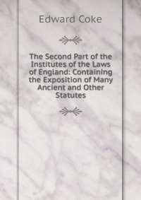 The Second Part of the Institutes of the Laws of England: Containing the Exposition of Many Ancient and Other Statutes