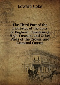 The Third Part of the Institutes of the Laws of England: Concerning High Treason, and Other Pleas of the Crown, and Criminal Causes