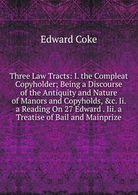 Three Law Tracts: I. the Compleat Copyholder; Being a Discourse of the Antiquity and Nature of Manors and Copyholds, &c. Ii. a Reading On 27 Edward . Iii. a Treatise of Bail and Mainprize