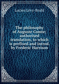 The philosophy of Auguste Comte; authorised translation, to which is prefixed and introd. by Frederic Harrison