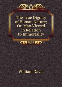 The True Dignity of Human Nature; Or, Man Viewed in Relation to Immortality