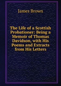 The Life of a Scottish Probationer: Being a Memoir of Thomas Davidson, with His Poems and Extracts from His Letters