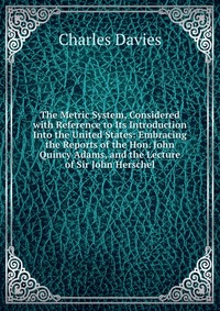 The Metric System, Considered with Reference to Its Introduction Into the United States: Embracing the Reports of the Hon. John Quincy Adams, and the Lecture of Sir John Herschel