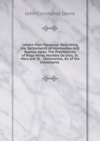 Letters from Paraquay: Describing the Settlements of Montevideo AnD Buenos Ayres: The Presidencies of Rioja Minor, Nombre De Dios, St. Mary and St. . Ceremonies, &c of the Inhabitants