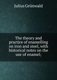 The theory and practice of enamelling on iron and steel, with historical notes on the use of enamel;