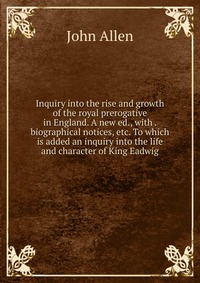 Inquiry into the rise and growth of the royal prerogative in England. A new ed., with . biographical notices, etc. To which is added an inquiry into the life and character of King Eadwig