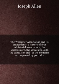 The Worcester Association and its antecedents: a history of four ministerial associations, the Marlborough, the Worcester (old), the Lancaster, and . of the members accompanied by portraits