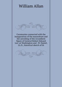 Ceremonies connected with the inauguration of the mausoleum and the unveiling of the recumbent figure of General Robert Edward Lee: at Washington and . W. Daniel, LL.D., historical sketch of 