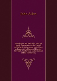 The fathers, the reformers, and the public formularies of the Church of England: in harmony with Calvin and against the Bishop of Lincoln : to which . Canterbury on the subject of this contro