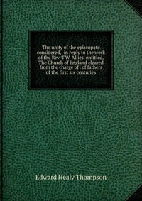 The unity of the episcopate considered,: in reply to the work of the Rev. T.W. Allies, entitled, The Church of England cleared from the charge of . of fathers of the first six centuries