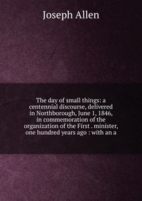 The day of small things: a centennial discourse, delivered in Northborough, June 1, 1846, in commemoration of the organization of the First . minister, one hundred years ago : with an a