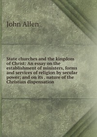 State churches and the kingdom of Christ: An essay on the establishment of ministers, forms and services of religion by secular power; and on its . nature of the Christian dispensation