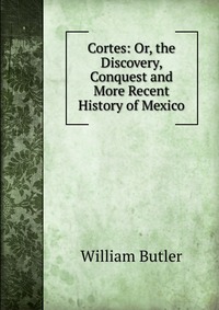 Cortes: Or, the Discovery, Conquest and More Recent History of Mexico