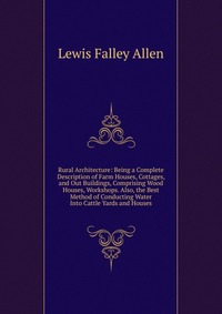 Rural Architecture: Being a Complete Description of Farm Houses, Cottages, and Out Buildings, Comprising Wood Houses, Workshops. Also, the Best Method of Conducting Water Into Cattle Yards an