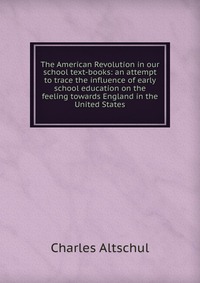 The American Revolution in our school text-books: an attempt to trace the influence of early school education on the feeling towards England in the United States