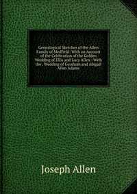 Genealogical Sketches of the Allen Family of Medfield: With an Account of the Celebration of the Golden Wedding of Ellis and Lucy Allen : With the . Wedding of Gershom and Abigail Allen Adams