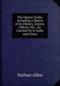 The Opium Trade: Including a Sketch of Its History, Extent, Effects, Etc., As Carried On in India and China