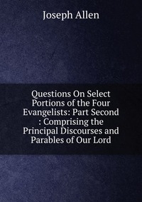 Questions On Select Portions of the Four Evangelists: Part Second : Comprising the Principal Discourses and Parables of Our Lord