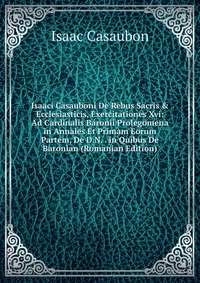 Isaaci Casauboni De Rebus Sacris & Ecclesiasticis, Exercitationes Xvi: Ad Cardinalis Baronii Prolegomena in Annales Et Primam Eorum Partem, De D.N. . in Quibus De Baronian (Romanian Editi