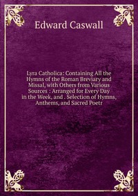 Lyra Catholica: Containing All the Hymns of the Roman Breviary and Missal, with Others from Various Sources : Arranged for Every Day in the Week, and . Selection of Hymns, Anthems, and Sacred