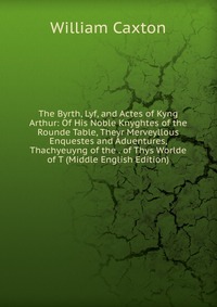 The Byrth, Lyf, and Actes of Kyng Arthur: Of His Noble Knyghtes of the Rounde Table, Theyr Merveyllous Enquestes and Aduentures, Thachyeuyng of the . of Thys Worlde of T (Middle English Editi